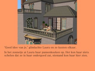 ‘ Goed idee van je.’ glimlachte Laura en ze kusten elkaar. In het zonnetje at Laura haar pannenkoeken op. Het kon haar niets schelen dat ze in haar ondergoed zat, niemand kon haar hier zien. 