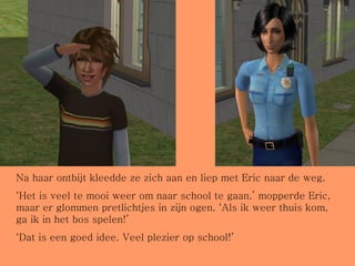 Na haar ontbijt kleedde ze zich aan en liep met Eric naar de weg. ‘ Het is veel te mooi weer om naar school te gaan.’ mopperde Eric, maar er glommen pretlichtjes in zijn ogen. ‘Als ik weer thuis kom, ga ik in het bos spelen!’ ‘ Dat is een goed idee. Veel plezier op school!’ 