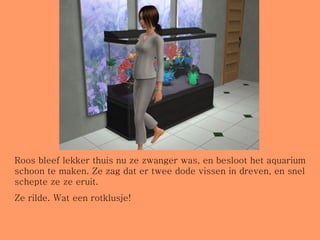 Roos bleef lekker thuis nu ze zwanger was, en besloot het aquarium schoon te maken. Ze zag dat er twee dode vissen in dreven, en snel schepte ze ze eruit.  Ze rilde. Wat een rotklusje! 