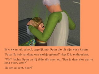 Eric kwam uit school, tegelijk met Ryan die uit zijn werk kwam. ‘ Papa! Ik heb vandaag een meisje gekust!’ riep Eric enthousiast. ‘ Wát?’ lachte Ryan en hij tilde zijn zoon op. ‘Ben je daar niet wat te jong voor, vent?’ ‘ Ik ben al acht, hoor!’ 