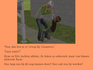 ‘ Nou, dan ben je er vroeg bij, Casanova.’ ‘ Casa watte?’ Ryan en Eric lachten allebei. Ze leken zo onbezord, maar van binnen piekerde Ryan. Hoe lang zou hij dit nog kunnen doen? Hoe oud zou hij worden? 