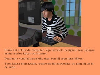 Frank zat achter de computer. Zijn favoriete bezigheid was Japanse anime-series kijken op internet.  Deathnote vond hij geweldig, daar kon hij uren naar kijken. Toen Laura thuis kwam, reageerde hij nauwelijks, zo ging hij op in de serie. 