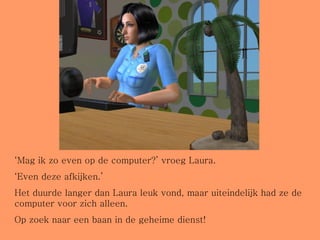 ‘ Mag ik zo even op de computer?’ vroeg Laura. ‘ Even deze afkijken.’ Het duurde langer dan Laura leuk vond, maar uiteindelijk had ze de computer voor zich alleen.  Op zoek naar een baan in de geheime dienst! 