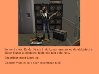 Ze vond niets. En dat Frank in de kamer ernaast op de elektrische gitaar begon te pingelen, hielp ook niet echt mee. Chagrijnig stond Laura op.  Waarom vond ze nou haar droombaan niet? 