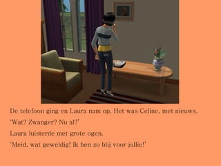De telefoon ging en Laura nam op. Het was Celine, met nieuws. ‘ Wat? Zwanger? Nu al?’ Laura luisterde met grote ogen. ‘ Meid, wat geweldig! Ik ben zo blij voor jullie!’ 