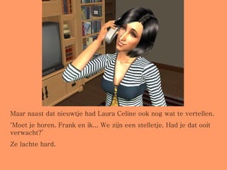 Maar naast dat nieuwtje had Laura Celine ook nog wat te vertellen. ‘ Moet je horen. Frank en ik... We zijn een stelletje. Had je dat ooit verwacht?’ Ze lachte hard.  