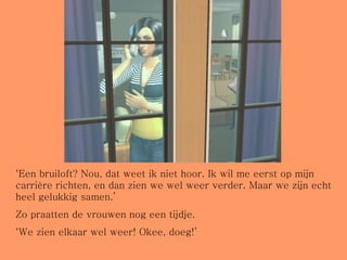 ‘ Een bruiloft? Nou, dat weet ik niet hoor. Ik wil me eerst op mijn carrière richten, en dan zien we wel weer verder. Maar we zijn echt heel gelukkig samen.’  Zo praatten de vrouwen nog een tijdje. ‘ We zien elkaar wel weer! Okee, doeg!’ 