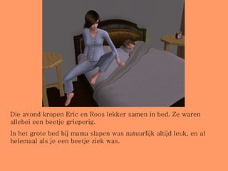 Die avond kropen Eric en Roos lekker samen in bed. Ze waren allebei een beetje grieperig.  In het grote bed bij mama slapen was natuurlijk altijd leuk, en al helemaal als je een beetje ziek was. 