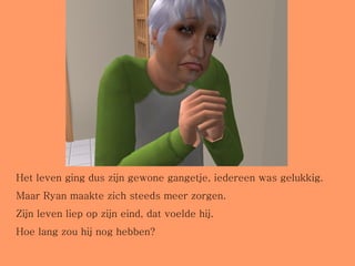 Het leven ging dus zijn gewone gangetje, iedereen was gelukkig. Maar Ryan maakte zich steeds meer zorgen. Zijn leven liep op zijn eind, dat voelde hij. Hoe lang zou hij nog hebben? 