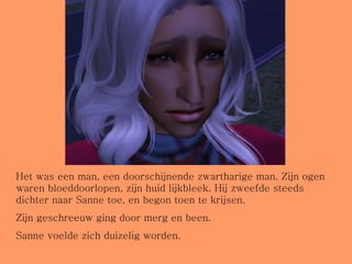 Het was een man, een doorschijnende zwartharige man. Zijn ogen waren bloeddoorlopen, zijn huid lijkbleek. Hij zweefde steeds dichter naar Sanne toe, en begon toen te krijsen. Zijn geschreeuw ging door merg en been. Sanne voelde zich duizelig worden. 