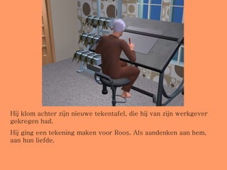 Hij klom achter zijn nieuwe tekentafel, die hij van zijn werkgever gekregen had.  Hij ging een tekening maken voor Roos. Als aandenken aan hem, aan hun liefde. 