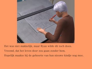 Het was niet makkelijk, maar Ryan wilde dit toch doen. Vreemd, dat het leven door zou gaan zonder hem.  Hopelijk maakte hij de geboorte van hun nieuwe kindje nog mee. 