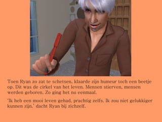 Toen Ryan zo zat te schetsen, klaarde zijn humeur toch een beetje op. Dit was de cirkel van het leven. Mensen stierven, mensen werden geboren. Zo ging het nu eenmaal.  ‘ Ik heb een mooi leven gehad, prachtig zelfs. Ik zou niet gelukkiger kunnen zijn.’ dacht Ryan bij zichzelf. 