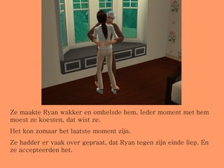 Ze maakte Ryan wakker en omhelsde hem. Ieder moment met hem moest ze koesten, dat wist ze. Het kon zomaar het laatste moment zijn. Ze hadder er vaak over gepraat, dat Ryan tegen zijn einde liep. En ze accepteerden het. 