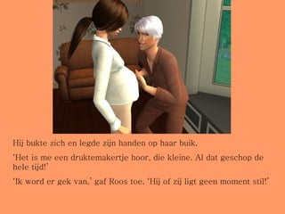 Hij bukte zich en legde zijn handen op haar buik. ‘ Het is me een druktemakertje hoor, die kleine. Al dat geschop de hele tijd!’ ‘ Ik word er gek van,’ gaf Roos toe. ‘Hij of zij ligt geen moment stil!’ 