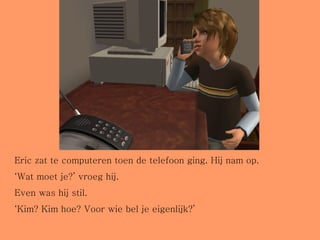 Eric zat te computeren toen de telefoon ging. Hij nam op. ‘ Wat moet je?’ vroeg hij.  Even was hij stil. ‘ Kim? Kim hoe? Voor wie bel je eigenlijk?’ 