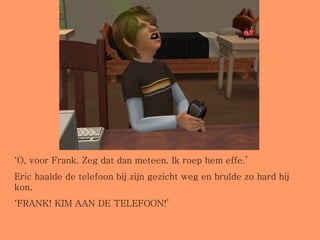 ‘ O, voor Frank. Zeg dat dan meteen. Ik roep hem effe.’ Eric haalde de telefoon bij zijn gezicht weg en brulde zo hard hij kon. ‘ FRANK! KIM AAN DE TELEFOON!’  