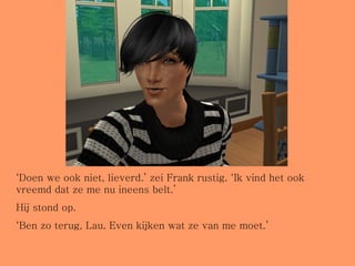 ‘ Doen we ook niet, lieverd.’ zei Frank rustig. ‘Ik vind het ook vreemd dat ze me nu ineens belt.’ Hij stond op. ‘ Ben zo terug, Lau. Even kijken wat ze van me moet.’ 