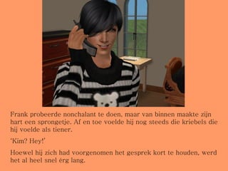 Frank probeerde nonchalant te doen, maar van binnen maakte zijn hart een sprongetje. Af en toe voelde hij nog steeds die kriebels die hij voelde als tiener. ‘ Kim? Hey!’ Hoewel hij zich had voorgenomen het gesprek kort te houden, werd het al heel snel érg lang. 