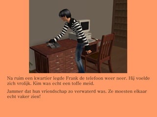 Na ruim een kwartier legde Frank de telefoon weer neer. Hij voelde zich vrolijk. Kim was echt een toffe meid.  Jammer dat hun vriendschap zo verwaterd was. Ze moesten elkaar echt vaker zien!  
