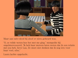 Maar aan tafel deed hij alsof er niets gebeurd was. ‘ O, ze wilde weten hoe het met me ging.’ mompelde hij ongeïnteresseerd. ‘Ik heb haar meteen laten weten dat ik een relatie met jou heb, lieve Lau. Ze moet niet denken dat ik nog iets voor haar voel, ofzo.’ Laura lachte opgelucht. 