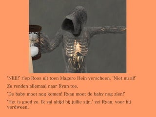 ‘ NEE!’ riep Roos uit toen Magere Hein verscheen. ‘Niet nu al!’ Ze renden allemaal naar Ryan toe.  ‘ De baby moet nog komen! Ryan moet de baby nog zien!’ ‘ Het is goed zo. Ik zal altijd bij jullie zijn.’ zei Ryan, voor hij verdween. 