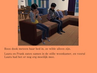 Roos dook meteen haar bed in, ze wilde alleen zijn.  Laura en Frank zaten samen in de stille woonkamer, en vooral Laura had het er nog erg moeilijk mee. 