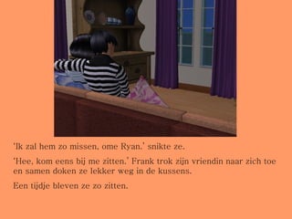‘ Ik zal hem zo missen, ome Ryan.’ snikte ze. ‘ Hee, kom eens bij me zitten.’ Frank trok zijn vriendin naar zich toe en samen doken ze lekker weg in de kussens. Een tijdje bleven ze zo zitten. 