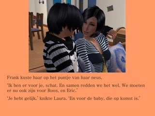 Frank kuste haar op het puntje van haar neus. ‘ Ik ben er voor je, schat. En samen redden we het wel. We moeten er nu ook zijn voor Roos, en Eric.’ ‘ Je hebt gelijk.’ knikte Laura. ‘En voor de baby, die op komst is.’ 