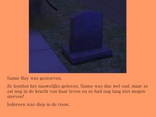 Sanne Ray was gestorven. Ze konden het nauwelijks geloven. Sanne was dan wel oud, maar ze zat nog in de kracht van haar leven en ze had nog lang niet mogen sterven! Iedereen was diep in de rouw. 