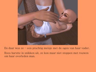 En daar was ze – een prachtig meisje met de ogen van haar vader. Roos barstte in snikken uit, ze kon maar niet stoppen met rouwen om haar overleden man. 