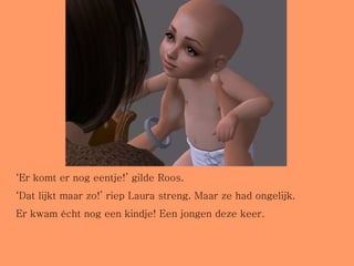 ‘ Er komt er nog eentje!’ gilde Roos. ‘ Dat lijkt maar zo!’ riep Laura streng. Maar ze had ongelijk. Er kwam écht nog een kindje! Een jongen deze keer. 