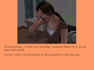 ‘ Een tweeling... O God, een tweeling.’ stamelde Roos en ze greep naar haar hoofd.  Na het verlies van Ryan kon ze deze geboorte echt niet aan. 