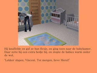 Hij knuffelde en gaf ze hun flesje, en ging toen naar de babykamer. Daar zette hij een extra bedje bij, en stopte de babies warm onder de wol. ‘ Lekker slapen, Vincent. Tot morgen, lieve Merel!’ 