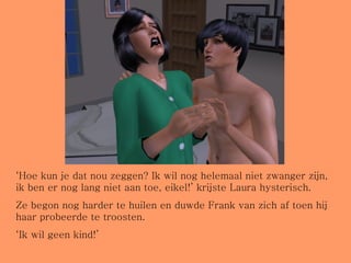 ‘ Hoe kun je dat nou zeggen? Ik wil nog helemaal niet zwanger zijn, ik ben er nog lang niet aan toe, eikel!’ krijste Laura hysterisch. Ze begon nog harder te huilen en duwde Frank van zich af toen hij haar probeerde te troosten. ‘ Ik wil geen kind!’ 