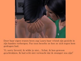 Door haar eigen tranen heen zag Laura haar vriend zijn gezicht in zijn handen verbergen. Pas toen besefte ze hoe ze zich tegen hem gedragen had. ‘ O, sorry lieverd, ik wilde je niet... Schat, ik ben gewoon geschrokken. Ik had echt niet verwacht dat ik zwanger zou zijn!’ 