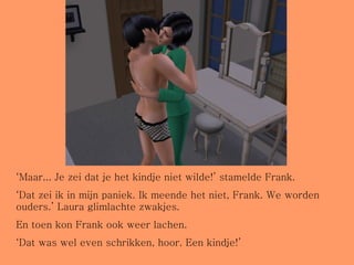 ‘ Maar... Je zei dat je het kindje niet wilde!’ stamelde Frank. ‘ Dat zei ik in mijn paniek. Ik meende het niet, Frank. We worden ouders.’ Laura glimlachte zwakjes. En toen kon Frank ook weer lachen. ‘ Dat was wel even schrikken, hoor. Een kindje!’ 