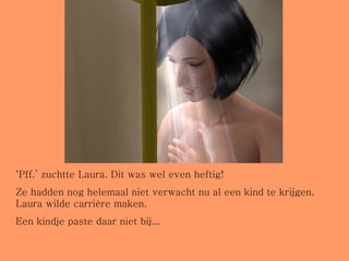 ‘ Pff.’ zuchtte Laura. Dit was wel even heftig! Ze hadden nog helemaal niet verwacht nu al een kind te krijgen. Laura wilde carrière maken.  Een kindje paste daar niet bij... 