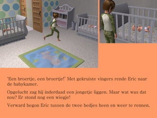 ‘ Een broertje, een broertje!’ Met gekruiste vingers rende Eric naar de babykamer.  Opgelucht zag hij inderdaad een jongetje liggen. Maar wat was dat nou? Er stond nog een wiegje! Verward begon Eric tussen de twee bedjes heen en weer te rennen. 