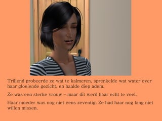 Trillend probeerde ze wat te kalmeren, sprenkelde wat water over haar gloeiende gezicht, en haalde diep adem. Ze was een sterke vrouw – maar dit werd haar echt te veel.  Haar moeder was nog niet eens zeventig. Ze had haar nog lang niet willen missen. 