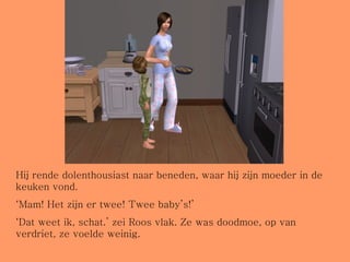 Hij rende dolenthousiast naar beneden, waar hij zijn moeder in de keuken vond. ‘ Mam! Het zijn er twee! Twee baby’s!’ ‘ Dat weet ik, schat.’ zei Roos vlak. Ze was doodmoe, op van verdriet, ze voelde weinig.  