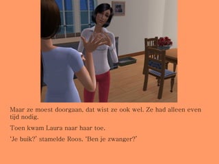 Maar ze moest doorgaan, dat wist ze ook wel. Ze had alleen even tijd nodig.  Toen kwam Laura naar haar toe.  ‘ Je buik?’ stamelde Roos. ‘Ben je zwanger?’ 