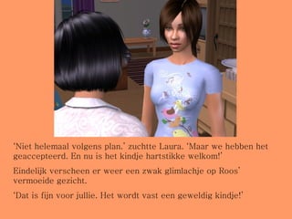 ‘ Niet helemaal volgens plan.’ zuchtte Laura. ‘Maar we hebben het geaccepteerd. En nu is het kindje hartstikke welkom!’ Eindelijk verscheen er weer een zwak glimlachje op Roos’ vermoeide gezicht. ‘ Dat is fijn voor jullie. Het wordt vast een geweldig kindje!’ 