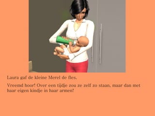 Laura gaf de kleine Merel de fles. Vreemd hoor! Over een tijdje zou ze zelf zo staan, maar dan met haar eigen kindje in haar armen! 