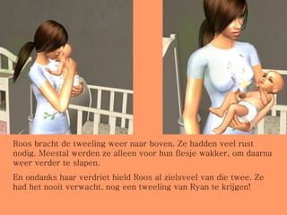 Roos bracht de tweeling weer naar boven. Ze hadden veel rust nodig. Meestal werden ze alleen voor hun flesje wakker, om daarna weer verder te slapen. En ondanks haar verdriet hield Roos al zielsveel van die twee. Ze had het nooit verwacht, nog een tweeling van Ryan te krijgen! 