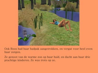 Ook Roos had haar badpak aangetrokken, en vergat voor heel even haar zorgen.  Ze genoot van de warme zon op haar huid, en dacht aan haar drie prachtige kinderen. Ze was trots op ze. 
