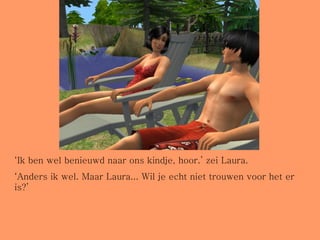 ‘ Ik ben wel benieuwd naar ons kindje, hoor.’ zei Laura. ‘ Anders ik wel. Maar Laura... Wil je echt niet trouwen voor het er is?’ 