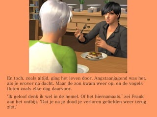 En toch, zoals altijd, ging het leven door. Angstaanjagend was het, als je erover na dacht. Maar de zon kwam weer op, en de vogels floten zoals elke dag daarvoor. ‘ Ik geloof denk ik wel in de hemel. Of het hiernamaals.’ zei Frank aan het ontbijt. ‘Dat je na je dood je verloren geliefden weer terug ziet.’ 