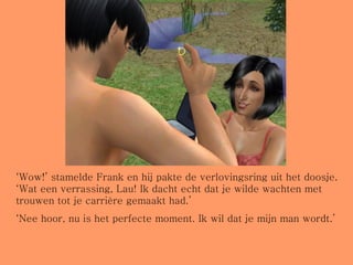‘ Wow!’ stamelde Frank en hij pakte de verlovingsring uit het doosje. ‘Wat een verrassing, Lau! Ik dacht echt dat je wilde wachten met trouwen tot je carrière gemaakt had.’ ‘ Nee hoor, nu is het perfecte moment. Ik wil dat je mijn man wordt.’ 