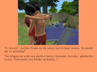 ‘ O, lieverd.’ zuchtte Frank en hij wierp zich in haar armen. ‘Je maakt me zo gelukkig!’ ‘ Nu krijgen we echt een perfect huisje-boompje-beestje.’ glimlachte Laura. ‘Getrouwd, een kindje op komst...!’ 